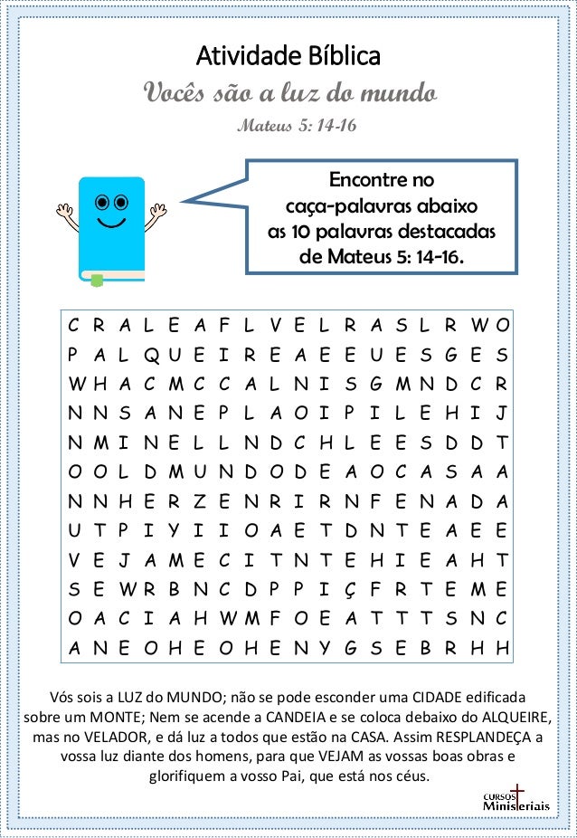 Atividade Bíblica
Encontre no
caça-palavras abaixo
as 10 palavras destacadas
de Mateus 5: 14-16.
Mateus 5: 14-16
Vocês são a luz do mundo
C R A L E A F L V E L R A S L R W O
P A L Q U E I R E A E E U E S G E S
W H A C M C C A L N I S G M N D C R
N N S A N E P L A O I P I L E H I J
N M I N E L L N D C H L E E S D D T
O O L D M U N D O D E A O C A S A A
N N H E R Z E N R I R N F E N A D A
U T P I Y I I O A E T D N T E A E E
V E J A M E C I T N T E H I E A H T
S E W R B N C D P P I Ç F R T E M E
O A C I A H W M F O E A T T T S N C
A N E O H E O H E N Y G S E B R H H
Vós sois a LUZ do MUNDO; não se pode esconder uma CIDADE edificada
sobre um MONTE; Nem se acende a CANDEIA e se coloca debaixo do ALQUEIRE,
mas no VELADOR, e dá luz a todos que estão na CASA. Assim RESPLANDEÇA a
vossa luz diante dos homens, para que VEJAM as vossas boas obras e
glorifiquem a vosso Pai, que está nos céus.
 
