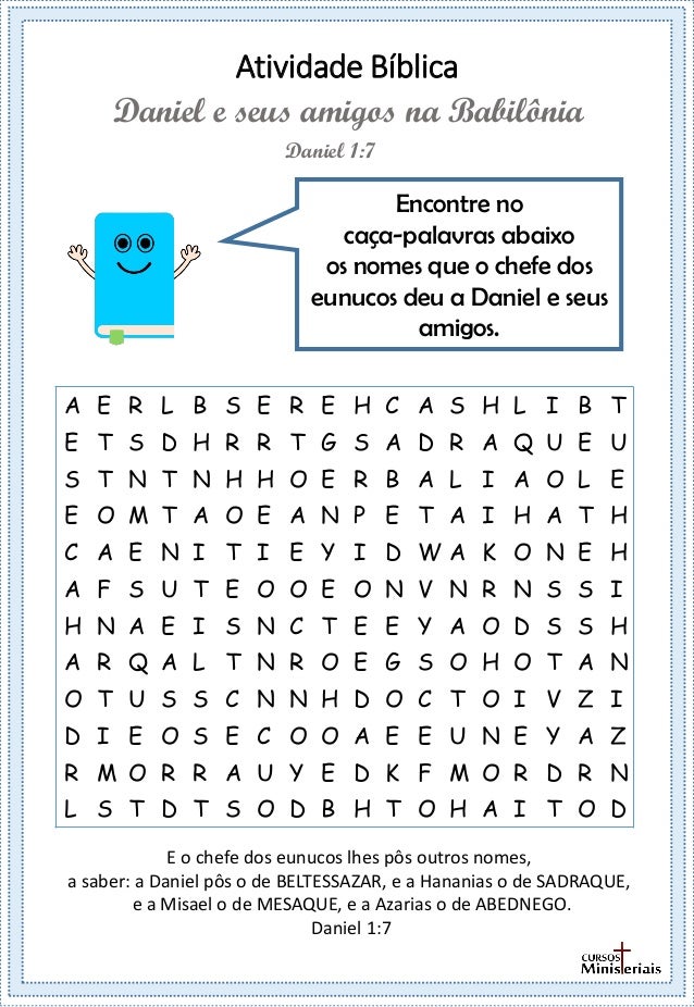 Atividade Bíblica
Encontre no
caça-palavras abaixo
os nomes que o chefe dos
eunucos deu a Daniel e seus
amigos.
Daniel 1:7
Daniel e seus amigos na Babilônia
E o chefe dos eunucos lhes pôs outros nomes,
a saber: a Daniel pôs o de BELTESSAZAR, e a Hananias o de SADRAQUE,
e a Misael o de MESAQUE, e a Azarias o de ABEDNEGO.
Daniel 1:7
A E R L B S E R E H C A S H L I B T
E T S D H R R T G S A D R A Q U E U
S T N T N H H O E R B A L I A O L E
E O M T A O E A N P E T A I H A T H
C A E N I T I E Y I D W A K O N E H
A F S U T E O O E O N V N R N S S I
H N A E I S N C T E E Y A O D S S H
A R Q A L T N R O E G S O H O T A N
O T U S S C N N H D O C T O I V Z I
D I E O S E C O O A E E U N E Y A Z
R M O R R A U Y E D K F M O R D R N
L S T D T S O D B H T O H A I T O D
 