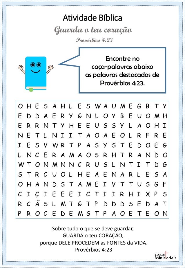 Atividade Bíblica
Encontre no
caça-palavras abaixo
as palavras destacadas de
Provérbios 4:23.
Provérbios 4:23
Guarda o teu coração
Sobre tudo o que se deve guardar,
GUARDA o teu CORAÇÃO,
porque DELE PROCEDEM as FONTES da VIDA.
Provérbios 4:23
O H E S A H L E S W A U M E G B T Y
E D D A E R Y G N L O Y B E U O M H
E R R N T Y H E E U S S Y L A O H I
N E T L N I I T A O A E O L R F R E
I E S V W R T P A S Y S T E D O E G
L N C E R A M A O S R H T R A N D O
W T O N M N N C R U S L N T I T D G
S T R C U O L H E A E N A R L E S A
O H A N D S T A M E I V T T U S G F
C I Ç I E E E I C T I I R H I X P S
R C Ã S L M T G T P D D D S E D A T
P R O C E D E M S T P A O E T E O N
 