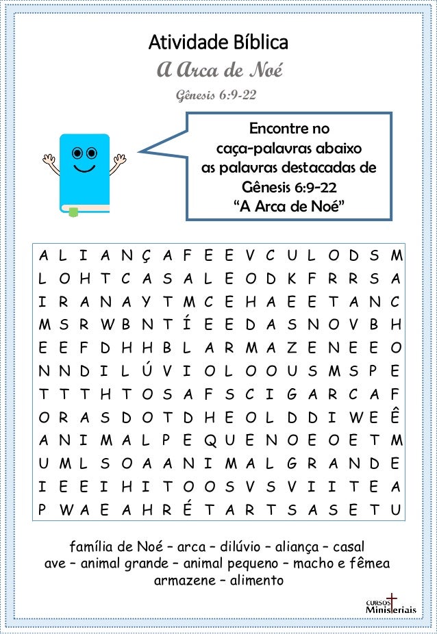 Atividade Bíblica
Encontre no
caça-palavras abaixo
as palavras destacadas de
Gênesis 6:9-22
“A Arca de Noé”
Gênesis 6:9-22
A Arca de Noé
família de Noé – arca – dilúvio – aliança – casal
ave – animal grande – animal pequeno – macho e fêmea
armazene – alimento
A L I A N Ç A F E E V C U L O D S M
L O H T C A S A L E O D K F R R S A
I R A N A Y T M C E H A E E T A N C
M S R W B N T Í E E D A S N O V B H
E E F D H H B L A R M A Z E N E E O
N N D I L Ú V I O L O O U S M S P E
T T T H T O S A F S C I G A R C A F
O R A S D O T D H E O L D D I W E Ê
A N I M A L P E Q U E N O E O E T M
U M L S O A A N I M A L G R A N D E
I E E I H I T O O S V S V I I T E A
P W A E A H R É T A R T S A S E T U
 