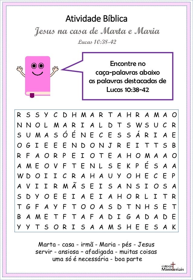 Atividade Bíblica
Encontre no
caça-palavras abaixo
as palavras destacadas de
Lucas 10:38-42
Lucas 10:38-42
Jesus na casa de Marta e Maria
Marta - casa - irmã - Maria - pés - Jesus
servir - ansiosa – afadigada - muitas coisas
uma só é necessária - boa parte
R S S Y C D H M A R T A H R A M A O
N N O L M A R I A L D T S W S U C R
S U M A S Ó É N E C E S S Á R I A E
O G I E E E N D O N J R E I T T S B
R F A O R P E I O T E A H O M A A O
A M E O V F T E N L S E K P É S A A
W D O I I C R A H A U Y O H E C E P
A V I I R M Ã S E I S A N S I O S A
S D Y O E E I A E I A H O R L I T R
T G F A Y F T O O A S D T N H S E T
B A M E T F T A F A D I G A D A D E
Y Y T S O R I S A A M S H E E S A K
 