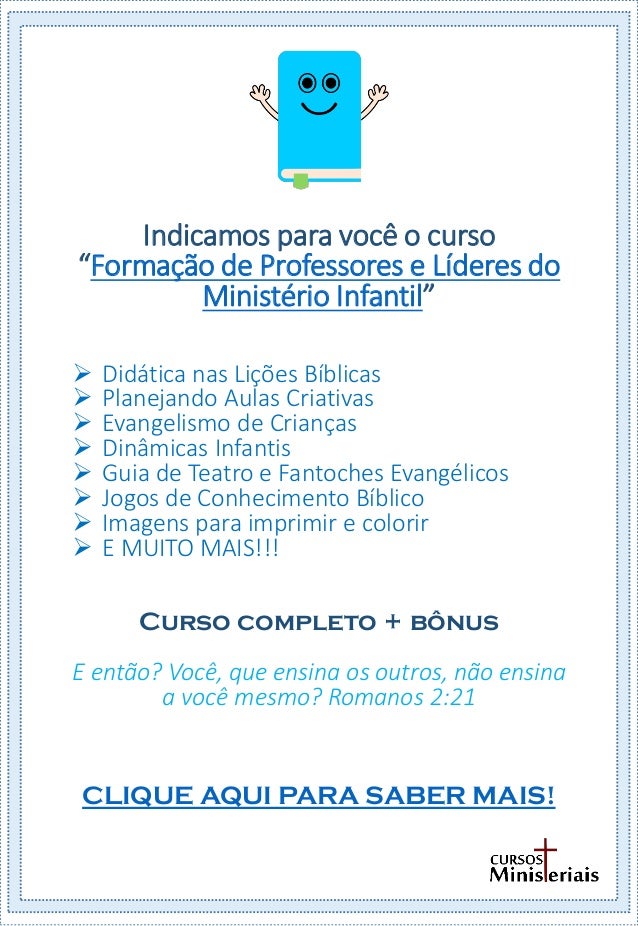 Indicamos para você o curso
“Formação de Professores e Líderes do
Ministério Infantil”
 Didática nas Lições Bíblicas
 Planejando Aulas Criativas
 Evangelismo de Crianças
 Dinâmicas Infantis
 Guia de Teatro e Fantoches Evangélicos
 Jogos de Conhecimento Bíblico
 Imagens para imprimir e colorir
 E MUITO MAIS!!!
Curso completo + bônus
E então? Você, que ensina os outros, não ensina
a você mesmo? Romanos 2:21
CLIQUE AQUI PARA SABER MAIS!
 