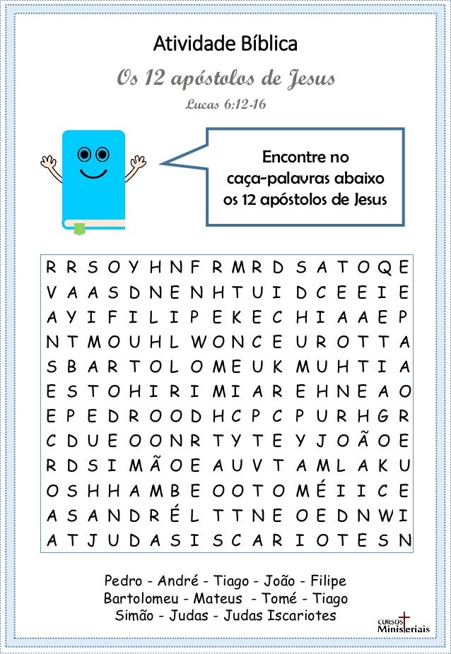 Atividade Bíblica
R R S O Y H N F R M R D S A T O Q E
V A A S D N E N H T U I D C E E I E
A Y I F I L I P E K E C H I A A E P
N T M O U H L W O N C E U R O T T A
S B A R T O L O M E U K M U H T I A
E S T O H I R I M I A R E H N E A O
E P E D R O O D H C P C P U R H G R
C D U E O O N R T Y T E Y J O Ã O E
R D S I M Ã O E A U V T A M L A K U
O S H H A M B E O O T O M É I I C E
A S A N D R É L T T N E O E D N W I
A T J U D A S I S C A R I O T E S N
Encontre no
caça-palavras abaixo
os 12 apóstolos de Jesus
Lucas 6:12-16
Os 12 apóstolos de Jesus
Pedro - André - Tiago - João - Filipe
Bartolomeu - Mateus - Tomé - Tiago
Simão - Judas - Judas Iscariotes
 