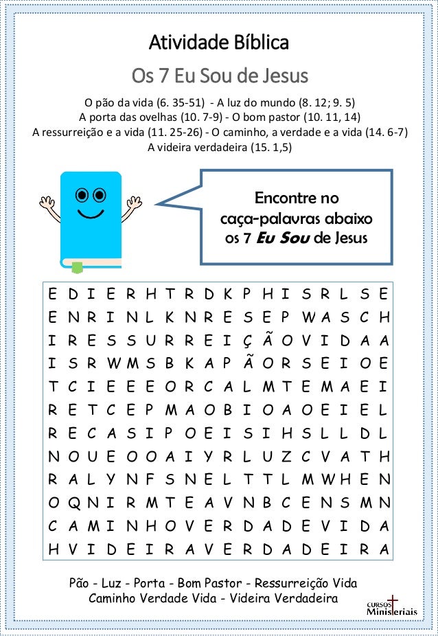 Atividade Bíblica
Encontre no
caça-palavras abaixo
os 7 Eu Sou de Jesus
Os 7 Eu Sou de Jesus
O pão da vida (6. 35-51) - A luz do mundo (8. 12; 9. 5)
A porta das ovelhas (10. 7-9) - O bom pastor (10. 11, 14)
A ressurreição e a vida (11. 25-26) - O caminho, a verdade e a vida (14. 6-7)
A videira verdadeira (15. 1,5)
Pão - Luz - Porta - Bom Pastor - Ressurreição Vida
Caminho Verdade Vida - Videira Verdadeira
E D I E R H T R D K P H I S R L S E
E N R I N L K N R E S E P W A S C H
I R E S S U R R E I Ç Ã O V I D A A
I S R W M S B K A P Ã O R S E I O E
T C I E E E O R C A L M T E M A E I
R E T C E P M A O B I O A O E I E L
R E C A S I P O E I S I H S L L D L
N O U E O O A I Y R L U Z C V A T H
R A L Y N F S N E L T T L M W H E N
O Q N I R M T E A V N B C E N S M N
C A M I N H O V E R D A D E V I D A
H V I D E I R A V E R D A D E I R A
 