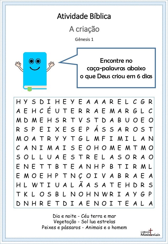 Atividade Bíblica
Encontre no
caça-palavras abaixo
o que Deus criou em 6 dias
A criação
Gênesis 1
Dia e noite - Céu terra e mar
Vegetação - Sol lua estrelas
Peixes e pássaros - Animais e o homem
H Y S D I H E Y E A A A R E L C G R
A E H C É U T E R R A E M A R G L C
M D M E H S R T V S T D A B U O E O
R S P E I X E S E P Á S S A R O S T
M O A T R Y Y T G L M F I M I L A N
C A N I M A I S E O H O M E M T M O
S O L L U A E S T R E L A S O R A O
E N E T T B T E A N H P B T I R M L
E M O E H P T N Ç O I V A B R A E A
H L W T I U A L Ã A S A T E H D R S
T K L O S B L N O H N W R I A Y G P
D N H R E T D I A E N O I T E A L A
 