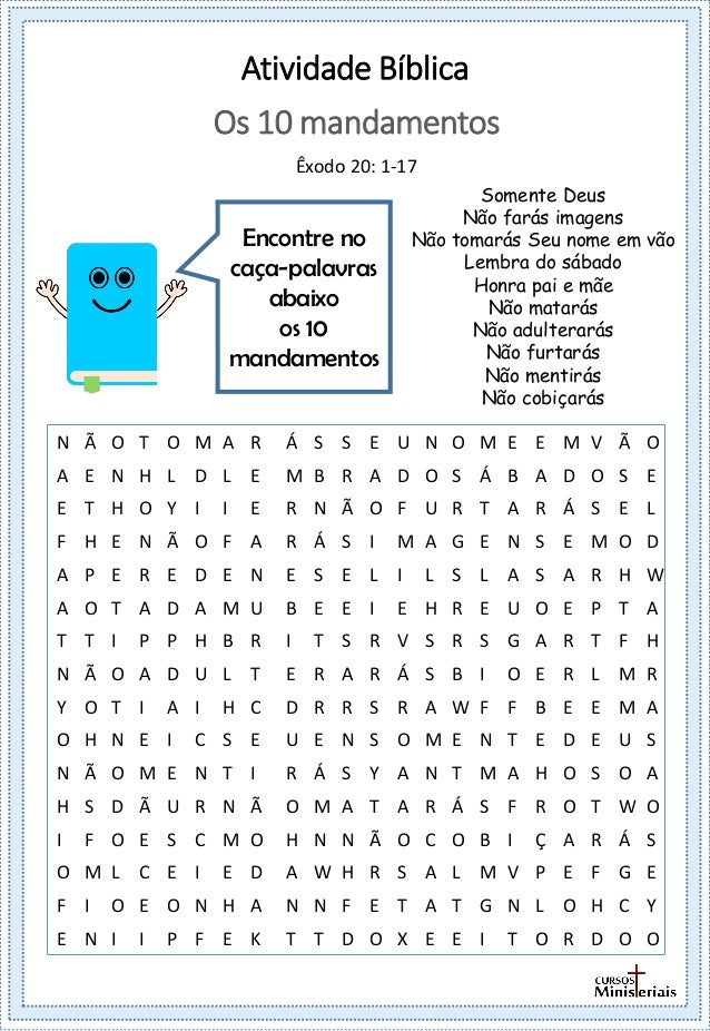 Atividade Bíblica
Encontre no
caça-palavras
abaixo
os 10
mandamentos
Os 10 mandamentos
Êxodo 20: 1-17
Somente Deus
Não farás imagens
Não tomarás Seu nome em vão
Lembra do sábado
Honra pai e mãe
Não matarás
Não adulterarás
Não furtarás
Não mentirás
Não cobiçarás
N Ã O T O M A R Á S S E U N O M E E M V Ã O
A E N H L D L E M B R A D O S Á B A D O S E
E T H O Y I I E R N Ã O F U R T A R Á S E L
F H E N Ã O F A R Á S I M A G E N S E M O D
A P E R E D E N E S E L I L S L A S A R H W
A O T A D A M U B E E I E H R E U O E P T A
T T I P P H B R I T S R V S R S G A R T F H
N Ã O A D U L T E R A R Á S B I O E R L M R
Y O T I A I H C D R R S R A W F F B E E M A
O H N E I C S E U E N S O M E N T E D E U S
N Ã O M E N T I R Á S Y A N T M A H O S O A
H S D Ã U R N Ã O M A T A R Á S F R O T W O
I F O E S C M O H N N Ã O C O B I Ç A R Á S
O M L C E I E D A W H R S A L M V P E F G E
F I O E O N H A N N F E T A T G N L O H C Y
E N I I P F E K T T D O X E E I T O R D O O
 