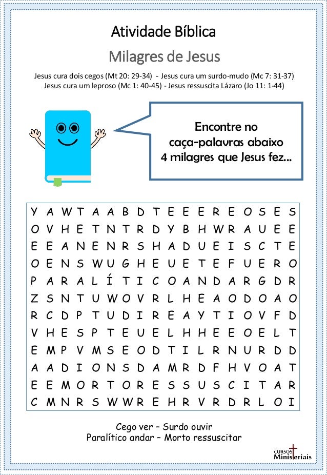 Atividade Bíblica
Encontre no
caça-palavras abaixo
4 milagres que Jesus fez...
Milagres de Jesus
Jesus cura dois cegos (Mt 20: 29-34) - Jesus cura um surdo-mudo (Mc 7: 31-37)
Jesus cura um leproso (Mc 1: 40-45) - Jesus ressuscita Lázaro (Jo 11: 1-44)
Cego ver – Surdo ouvir
Paralítico andar – Morto ressuscitar
Y A W T A A B D T E E E R E O S E S
O V H E T N T R D Y B H W R A U E E
E E A N E N R S H A D U E I S C T E
O E N S W U G H E U E T E F U E R O
P A R A L Í T I C O A N D A R G D R
Z S N T U W O V R L H E A O D O A O
R C D P T U D I R E A Y T I O V F D
V H E S P T E U E L H H E E O E L T
E M P V M S E O D T I L R N U R D D
A A D I O N S D A M R D F H V O A T
E E M O R T O R E S S U S C I T A R
C M N R S W W R E H R V R D R L O I
 