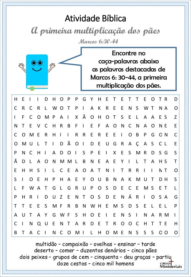 Atividade Bíblica
Encontre no
caça-palavras abaixo
as palavras destacadas de
Marcos 6: 30-44, a primeira
multiplicação dos pães.
Marcos 6:30-44
A primeira multiplicação dos pães
multidão – compaixão – ovelhas – ensinar – tarde
deserto – comer – duzentos denários – cinco pães
dois peixes – grupos de cem – cinquenta – deu graças – partiu
doze cestos – cinco mil homens
H E I I D H O P P G Y H E T E T T E O T R D
C R C R L W O T P I A K R E E N S W T N A O
I F C O M P A I X Ã O H O T S E L A A E S Z
N T E V C H R B F I E F A O N C N A O N E E
C O M E R H I I R R E R E E I O B P G O N C
O M U L T I D Ã O I D E U G R A Ç A S C L E
P N C H I A D O I S P E I X E S M R D S G S
Ã D L A O N M M L B N E A E Y I L T A H S T
E H H S I L C E A O A T N I T R R I I M T O
S I O E H P H A E Y O U B N A K M U T D H S
L F W A T G L G R U P O S D E C E M S E T L
P H R I D U Z E N T O S D E N Á R I O S A G
T T E E S M F R B N W H E M S D S E L E L P
A U T A Y G W F S H O E I E N S I N A R M I
C I N Q U E N T A R D E T R O O C H T T E H
B T A C I N C O M I L H O M E N S S S O O O
 