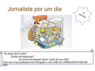 Jornalista por um dia
És aluno do 2º ciclo?
Gostas de pesquisar?
As novas tecnologias fazem parte da sua vida?
Fala com a tua professora de Português e vem à BE ser JORNALISTA POR UM
DIA!
 