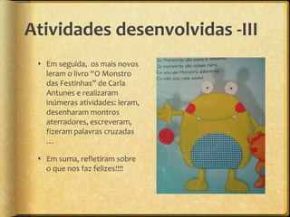Atividades desenvolvidas -III
 Em seguida, os mais novos
leram o livro “O Monstro
das Festinhas” de Carla
Antunes e realizaram
inúmeras atividades: leram,
desenharam montros
aterradores, escreveram,
fizeram palavras cruzadas
…
 Em suma, refletiram sobre
o que nos faz felizes!!!!
 
