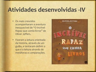Atividades desenvolvidas -IV
 Os mais crescidos
acompanharam a aventura
inesquecível de “O incrível
Rapaz que comia livros” de
Oliver Jeffers.
 Fizeram a leitura orientada
da história, através de um
guião, e tentaram definir o
que é a leitura através de
metáforas e comparações.
 