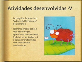 Atividades desenvolvidas -V
 Em seguida, leram o livro
“A formiga Horripilante”
de Liz Pichon
 Falaram primeiro sobre a
vida das formigas,
aprenderam muitas coisas
(habitat, alimentação, …),
e desenharam formigas
verdadeiramente
assustadoras.
 