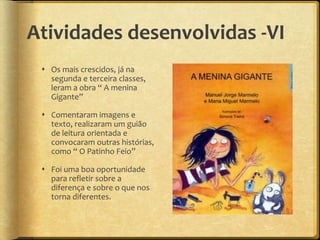 Atividades desenvolvidas -VI
 Os mais crescidos, já na
segunda e terceira classes,
leram a obra “ A menina
Gigante”
 Comentaram imagens e
texto, realizaram um guião
de leitura orientada e
convocaram outras histórias,
como “ O Patinho Feio”
 Foi uma boa oportunidade
para refletir sobre a
diferença e sobre o que nos
torna diferentes.
 