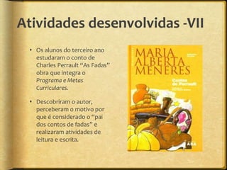 Atividades desenvolvidas -VII
 Os alunos do terceiro ano
estudaram o conto de
Charles Perrault “As Fadas”
obra que integra o
Programa e Metas
Curriculares.
 Descobriram o autor,
perceberam o motivo por
que é considerado o “pai
dos contos de fadas” e
realizaram atividades de
leitura e escrita.
 