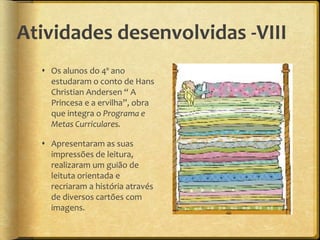 Atividades desenvolvidas -VIII
 Os alunos do 4º ano
estudaram o conto de Hans
Christian Andersen “ A
Princesa e a ervilha”, obra
que integra o Programa e
Metas Curriculares.
 Apresentaram as suas
impressões de leitura,
realizaram um guião de
leituta orientada e
recriaram a história através
de diversos cartões com
imagens.
 