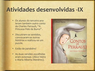 Atividades desenvolvidas -IX
 Os alunos do terceiro ano
leram também outro conto
de Charles Perrault, “A
Princesa Pele de Burro” .
 Discutiram-se sentidos,
convocaram-se outras
histórias e realizou-se um
puzzle.
 Estão de parabéns!
 As duas versões escolhidas
eram extensas (Alice Vieira
e Maria Alberta Menéres).
 