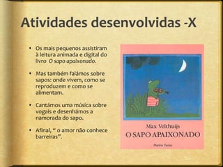 Atividades desenvolvidas -X
 Os mais pequenos assistiram
à leitura animada e digital do
livro O sapo apaixonado.
 Mas também falámos sobre
sapos: onde vivem, como se
reproduzem e como se
alimentam.
 Cantámos uma música sobre
vogais e desenhámos a
namorada do sapo.
 Afinal, “ o amor não conhece
barreiras”.
 