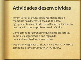 Atividades desenvolvidas
 Foram várias as atividades já realizadas até ao
momento nas diferentes escolas do nosso
agrupamento dinamizadas pela Biblioteca Escolar em
colaboração com os professores do 1º ciclo.
 Começámos por aprender o que é uma biblioteca,
como está organizada e que regras de
comportamento devemos observar.
 Depois privilegiámos a leitura na HORA DO CONTO e
também a escrita DA PALAVRA AO TEXTO.
 