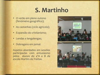 S. Martinho
 O verão em pleno outono
(fenómeno geográfico);
 As castanhas (ciclo agrícola);
 Expansão do cristianismo;
 Lendas e lengalengas;
 Dobragens em jornal.
Aspetos abordados em sessões
participadas com entusiasmo
pelos alunos do 4ºA e B da
escola Martim de Freitas.
 