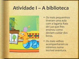 Atividade I – A biblioteca
 Os mais pequeninos
tiveram uma aula
com a lagarta Raio
de Lua que lhes
ensinou como
deviam cuidar dos
livros.
 Os mais velhos
acompanharam os
mínimos numa
incrível aventura.
 