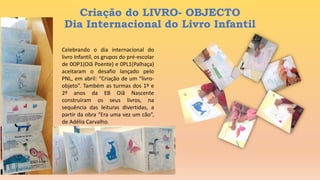 Criação do LIVRO- OBJECTO
Dia Internacional do Livro Infantil
Celebrando o dia internacional do
livro Infantil, os grupos do pré-escolar
de 0OP1(Oiã Poente) e 0PL1(Palhaça)
aceitaram o desafio lançado pelo
PNL, em abril: “Criação de um “livro-
objeto”. Também as turmas dos 1º e
2º anos da EB Oiã Nascente
construíram os seus livros, na
sequência das leituras divertidas, a
partir da obra “Era uma vez um cão”,
de Adélia Carvalho.
 