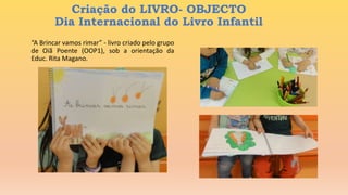 “A Brincar vamos rimar” - livro criado pelo grupo
de Oiã Poente (OOP1), sob a orientação da
Educ. Rita Magano.
Criação do LIVRO- OBJECTO
Dia Internacional do Livro Infantil
 