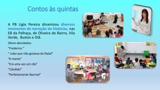A PB Lígia Pereira dinamizou diversos
momentos de narração de histórias, nas
EB da Palhaça, de Oliveira do Bairro, Vila
Verde, Bustos e Oiã.
Obras abordadas:
“Frederico ”
“ Lobo que não gostava do Natal”
“A manta”
“Era uma vez um cão”
“Cândido”
“Perfeitamente Normal”
Contos às quintas
 