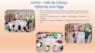 • Nesta atividade foi proporcionada às crianças a oportunidade de
tomar consciência do corpo como meio para transmitir sentimentos
e emoções.
• Sentir o movimento para integrar aprendizagens individuais e
coletivas
• Interagir em grupo respeitando as diferenças individuais de cada
um.
Junho – mês da criança
Histórias com Yoga
 