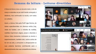 Semana da leitura - Leituras divertidas
A festa da leitura viveu-se durante todo o mês de
março e estendeu-se por abril tendo começado à
distância, mas continuado na escola, com todos
os cuidados.
Assim, a leitura, feita pela Profª Lígia Pereira, de
textos superdivertidos em diversos estilos (rap,
relato de futebol, com a melodia do malhão,
malhão) imprimiram alegria, prazer e diversão à
leitura. Estes momentos motivaram os alunos a
experimentarem, também eles, outros estilos de
ler em voz alta, a arriscarem e ultrapassarem as
suas próprias barreiras contribuindo para o
desenvolvimento das suas competências leitoras.
 