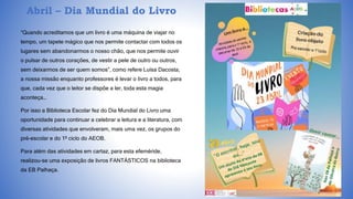 Abril – Dia Mundial do Livro
“Quando acreditamos que um livro é uma máquina de viajar no
tempo, um tapete mágico que nos permite contactar com todos os
lugares sem abandonarmos o nosso chão, que nos permite ouvir
o pulsar de outros corações, de vestir a pele de outro ou outros,
sem deixarmos de ser quem somos”, como refere Luísa Dacosta,
a nossa missão enquanto professores é levar o livro a todos, para
que, cada vez que o leitor se dispõe a ler, toda esta magia
aconteça…
Por isso a Biblioteca Escolar fez do Dia Mundial do Livro uma
oportunidade para continuar a celebrar a leitura e a literatura, com
diversas atividades que envolveram, mais uma vez, os grupos do
pré-escolar e do 1º ciclo do AEOB.
Para além das atividades em cartaz, para esta efeméride,
realizou-se uma exposição de livros FANTÁSTICOS na biblioteca
da EB Palhaça.
 