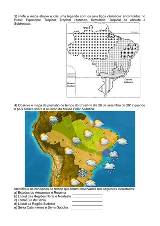3) Pinte o mapa abaixo e crie uma legenda com os seis tipos climáticos encontrados no
Brasil: Equatorial, Tropical, Tropical Litorâneo, Semiárido, Tropical de Altitude e
Subtropical:




4) Observe o mapa da previsão de tempo do Brasil no dia 26 de setembro de 2012 quando
o país estava sobre a atuação da Massa Polar Atlântica:




Identifique as condições de tempo que foram observadas nas seguintes localidades:
a) Estados do Amazonas e Roraima        _________________
b) Litoral das Regiões Norte e Nordeste _________________
c) Litoral Sul da Bahia                 _________________
d) Litoral da Região Sudeste            _________________
e) Serra Catarinense e Serra Gaúcha _________________
 