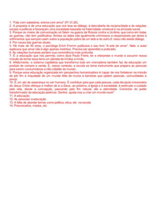 1. “Fala com sabedoria, ensina com amor” (Pr 31,26).
2. A proposta é de uma educação que nos leve ao diálogo, à descoberta da reciprocidade e de relações
sociais e políticas e favoreçam uma sociedade baseada na fraternidade universal e na amizade social.
3. Porque os meios de comunicação só falam na guerra da Rússia contra a Ucrânia, que como em todas
as guerras, não tem justificativa. Ambos os lados são igualmente criminosos e responsáveis por dores e
sofrimentos que sempre caem sobre a população pobre de um lado e do outro.E nisso não existe diálogo.
4. Por causa das guerras atuais;
5. Há mais de 50 anos, o psicólogo Erich Fromm publicava o seu livro “A arte de amar”. Nele, o autor
explicava que amar não é algo apenas instintivo. Precisa ser aprendido e praticado.
6. As relações humanas perdem sua consistência mais profunda.
7. É a educação que nos permite, como dizia Paulo Freire, ler e interpretar o mundo e assumir nossa
missão de tornar essa terra um planeta de irmãos e irmãs.
8. Infelizmente, o sistema capitalista que transforma tudo em mercadoria também faz da educação um
produto de compra e venda. E, nesse contexto, a escola se torna instrumento que prepara as pessoas
para serem consumidoras e não cidadãs do mundo.
9. Porque essa educação organizada em perspectiva humanizadora é capaz de nos fortalecer na missão
de pôr fim à iniquidade de um mundo feito de muros e barreiras que opõem pessoas, comunidades e
povos.
10. É um ato de esperança no ser humano. É contribuir para que cada pessoa, cada discípulo missionário
de Jesus Cristo ofereça o melhor de si a Deus, ao próximo, à Igreja e à sociedade. é estimular o cuidado
pela vida, desde a concepção, passando pelo fim natural, até a eternidade. Convictos do poder
transformador da educação pedimos: Senhor, ajudai-nos a criar um mundo novo!”
11. A educação
12. As pessoas/ a educação
13. A falta de abordar temas como política, etica, etc na escola
14. Preconceitos, medos, etc
 