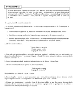 CURIOSIDADES
     A canção “Cuitelinho” faz parte do nosso folclore e, portanto, como toda autêntica canção folclórica
     não tem um autor conhecido. Foi Paulo Vanzolini quem a recolheu da boca do povo. Ficou famosa
     por ser gravada por Milton Nascimento, Pena Branca e Xavantinho e imortalizada, principalmente,
     na voz de Nara Leão. "Cuitelinho” é nome que se dá ao beija-flor em algumas partes do centro-sul
     do Brasil.


II – Agora, responda as questões propostas.

1. A variedade linguística empregada no texto é caracterizada pelo registro, na escrita, de formas típicas da
linguagem oral.

   a. Identifique no texto palavras ou expressões que tenham sido escritas exatamente como se fala.

   b. Identifique no texto procedimentos linguísticos que sejam próprios de relatos ou narrativas.

   c. Algumas palavras recebem grafia diferente da que é escrita pela norma-padrão. Identifique no texto
      palavras em que ocorrem a vocalização do -lh. (Exemplo: naváia ao invés de navalha)

2. Observe os versos abaixo:

                                            “Cheguei na beira do porto
                                              Onde as onda se espaia
                                             As garça dá meia volta”

a. De acordo com a norma-padrão, a concordância nominal se dá entre o substantivo e seus determinantes em
gênero (masculino/feminino) e em número (singular / plural). Nos versos acima, houve desvio da concordância
nominal? Transcreva-os.

b. Esse desvio de concordância se dá em relação ao número ou ao gênero? Exemplifique.

3. Observe que a marca de plural aparece no primeiro elemento:

                                              “Onde as onda se espaia
                                              As garça dá meia volta”

Isso é suficiente para pluralizar a ideia? Explique.

3. Essas situações e outras do texto demonstram que o autor, intencionalmente, fez uso de uma variante
linguística para identificar o falar específico e um determinado grupo social. Comente.

4. Discuta com seus colegas e responda: O desvio da norma-padrão, no que diz respeito à concordância
nominal, pode ser um recurso expressivo para caracterizar o grupo social ao qual pertence o eu-lírico, o
narrador ou uma personagem? Justifique sua resposta.
 