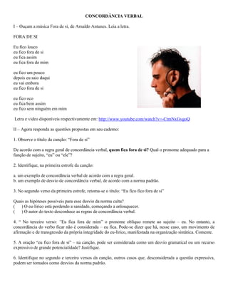 CONCORDÂNCIA VERBAL

I – Ouçam a música Fora de si, de Arnaldo Antunes. Leia a letra.

FORA DE SI

Eu fico louco
eu fico fora de si
eu fica assim
eu fica fora de mim

eu fico um pouco
depois eu saio daqui
eu vai embora
eu fico fora de si

eu fico oco
eu fica bem assim
eu fico sem ninguém em mim

Letra e vídeo disponíveis respectivamente em: http://www.youtube.com/watch?v=-CtmNxGvgoQ

II – Agora responda as questões propostas em seu caderno:

1. Observe o título da canção: “Fora de si”

De acordo com a regra geral de concordância verbal, quem fica fora de si? Qual o pronome adequado para a
função de sujeito, “eu” ou “ele”?

2. Identifique, na primeira estrofe da canção:

a. um exemplo de concordância verbal de acordo com a regra geral.
b. um exemplo de desvio de concordância verbal, de acordo com a norma padrão.

3. No segundo verso da primeira estrofe, retoma-se o título: “Eu fico fico fora de si”

Quais as hipóteses possíveis para esse desvio da norma culta?
( ) O eu-lírico está perdendo a sanidade, começando a enlouquecer.
( ) O autor do texto desconhece as regras de concordância verbal.

4. “ No terceiro verso: “Eu fica fora de mim” o pronome oblíquo remete ao sujeito – eu. No entanto, a
concordância do verbo ficar não é considerada – eu fica. Pode-se dizer que há, nesse caso, um movimento de
afirmação e de transgressão da própria integridade do eu-lírico, manifestada na organização sintática. Comente.

5. A oração “eu fico fora de si” – na canção, pode ser considerada como um desvio gramatical ou um recurso
expressivo de grande potencialidade? Justifique.

6. Identifique no segundo e terceiro versos da canção, outros casos que, desconsiderada a questão expressiva,
podem ser tomados como desvios da norma padrão.
 