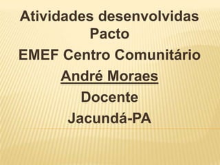 Atividades desenvolvidas
Pacto
EMEF Centro Comunitário
André Moraes
Docente
Jacundá-PA
 