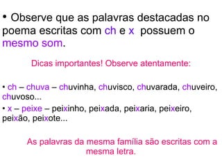 Observe que as palavras destacadas no poema escritas com  ch  e  x  possuem o  mesmo som . Dicas importantes! Observe atentamente: ch  –  chuva  –  ch uvinha,  ch uvisco,  ch uvarada,  ch uveiro,  ch uvoso... x  –  peixe  – pei x inho, pei x ada, pei x aria, pei x eiro,   pei x ão, pei x ote... As palavras da mesma família são escritas com a mesma letra. 