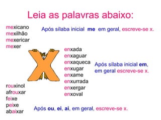 Leia as palavras abaixo: me xicano me xilhão me xericar me xer Após sílaba inicial  me   em geral,  escreve-se x. en xada  en xaguar en xaqueca en xugar en xame en xurrada en xergar en xoval Após sílaba inicial  em ,  em geral  escreve-se x. r ou xinol afr ou xar f ei xe p ei xe ab ai xar Após  ou ,  ei ,  ai , em geral,  escreve-se x. 