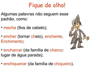 Fique de olho! Algumas palavras não seguem esse padrão, como: mecha  (fios de cabelo); encher  (tornar  ch eio),  enchente ,  Enchimento ; encharcar  (da família de  charco :  lugar de água parada); enchiqueirar  (da família de  chiqueiro ). 