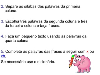 2.  Separe as sílabas das palavras da primeira coluna. 3.  Escolha três palavras da segunda coluna e três da terceira coluna e faça frases.  4.  Faça um pequeno texto usando as palavras da quarta coluna. 5.  Complete as palavras das frases a seguir com  x  ou  ch .  Se necessário use o dicionário. 