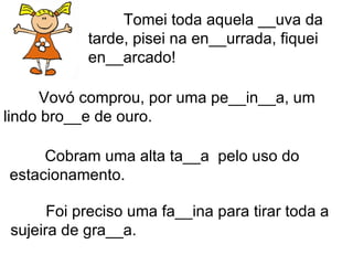 Tomei toda aquela __uva da tarde, pisei na en__urrada, fiquei en__arcado! Vovó comprou, por uma pe__in__a, um lindo bro__e de ouro. Cobram uma alta ta__a  pelo uso do estacionamento. Foi preciso uma fa__ina para tirar toda a sujeira de gra__a. 