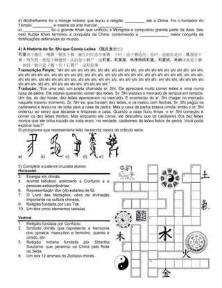 d) Bodhidharma foi o monge indiano que levou a religião _________ até a China. Foi o fundador do
Templo _________ e mestre da arte marcial ___________.
e) ____________ foi o grande Khan que unificou a Mongólia e conquistou grande parte da Ásia. Seu
neto Kublai Khan terminou a conquista da China, contornando a _____________ maior conjunto de
fortificações defensivas do mundo.

4) A História do Sr. Shi que Comia Leões 《施氏食狮史》
石室诗士施氏，嗜狮，誓食十狮。施氏时时适市视狮。十时，适十狮适市。是时，适施氏适市。氏视是十
狮，恃矢势，使是十狮逝世。氏拾是十狮尸，适石室。石室湿，氏使侍拭石室。石室拭，氏始试食是十狮
。食时，始识是十狮，实十石狮尸。试释是事。
Transcrição Pinyin: “shi shi shi shi shi shi, shi shi, shi shi shi shi. shi shi shi shi shi shi shi shi. shi shi,
shi shi shi shi shi. shi shi shi shi shi, shi shi shi, shi shi shi shi shi shi. shi shi shi shi shi shi, shi shi shi.
shi shi shi, shi shi shi shi shi shi, shi shi shi, shi shi shi, shi shi shi shi shi shi. shi shi shi, shi shi shi shi
shi shi shi. shi shi, shi shi shi shi shi. shi shi shi shi.”
Tradução: “Era uma vez, um poeta chamado sr. Shi. Ele apreciava muito comer leões e vivia numa
casa de pedra. Ele estava querendo comer dez leões. Sr. Shi visitava o mercado de tempos em tempos.
Um dia, às dez horas, dez leões apareceram no mercado. E aconteceu do sr. Shi chegar no mercado
naquele mesmo momento. Sr. Shi viu que haviam dez leões, e os matou com flechas. Sr. Shi pegou os
cadáveres e levou-os de volta para a casa de pedra. Mas a casa de pedra estava úmida, então o sr. Shi
ordenou ao servo que secasse e limpasse a casa. Quando a casa ficou limpa, o sr. Shi começou a
comer os dez leões mortos. Mas enquanto ele comia, ele descobriu que os cadáveres dos dez leões
mortos que ele tinha trazido de volta eram, na verdade, cadáveres de leões feitos de pedra. Você pode
explicar isso?”
O pictograma que representaria leão na escrita ossos de oráculo seria:




a)            b)             c)         d)         e)

5) Complete a palavra cruzada abaixo:
Horizontal
3.  Energia em chinês.
4.  Animal fabuloso associado a Confúcio e a
    pessoas extraordinárias.
6. Representação dos oito estados de Qi.
7. O Livro das Mutações, obra de divinação
    importante na cultura chinesa.
9. Religião fundada por Lao Tsé.
10. Um dos cinco elementos taoistas.

Vertical
1.   Religião fundada por Confúcio.
2.   Símbolo chinês que representa a harmonia
     dos opostos: masculino e feminino, quente e
     úmido, etc.
5.   Religião indiana fundada por Sidartha
     Gautama, que penetrou na China pela Rota
     da Seda.
8.   Um dos 12 animais do Zodíaco chinês.
 