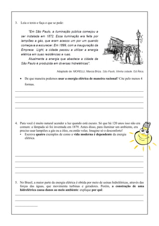3. Leia o texto e faça o que se pede:
• De que maneira podemos usar a energia elétrica de maneira racional? Cite pelo menos 4
formas.
________________________________________________________________________________
________________________________________________________________________________
________________________________________________________________________________
________________________________________________________________________________
4. Para você é muito natural acender a luz quando está escuro. Só que há 120 anos isso não era
comum: a lâmpada só foi inventada em 1879. Antes disso, para iluminar um ambiente, era
preciso usar lampiões a gás ou a óleo, ou então velas. Imagine só o desconforto!
• Escreva quatro exemplos de como a vida moderna é dependente da energia
elétrica.
________________________________________________________________________________
________________________________________________________________________________
________________________________________________________________________________
________________________________________________________________________________
5. No Brasil, a maior parte da energia elétrica é obtida por meio de usinas hidrelétricas, através das
forças das águas, que movimenta turbinas e geradores. Porém, a construção de uma
hidrelétrica causa danos ao meio ambiente: explique por quê.
________________________________________________________________________________
________________________________________________________________________________
______________
 