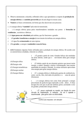 6. Observe atentamente o desenho, refletindo sobre o que aprendemos a respeito da produção da
energia elétrica e o caminho percorrido por ela até chegar às nossas casas.
• Numere as frases corretamente, de forma que elas descrevam esse processo.
( ) A energia elétrica “caminha” pela rede de transmissão.
( ) A energia elétrica passa pelos transformadores instalados nos postes é fornecida às
residências , escritórios e fábricas.
( ) A água passa em velocidade pela turbina, que faz funcionar o gerador.
( ) O gerador transforma a energia de movimento da turbinas em energia elétrica.
( ) A água fica armazenada em uma represa.
( ) Do gerador, a energia é conduzida à casa de força .
7. (1,5) Estudamos algumas fontes utilizadas para a produção de energia elétrica. De acordo com
as características estudadas, relacione as colunas.
(A)Energia eólica
(B) Energia solar
(C) Energia termelétricas
(D)Energia nuclear
(E) Energia Hídrica
( ) É gerada a partir do vento. Grandes hélices são instaladas
em áreas abertas, sendo que o movimento delas gera energia
elétrica.
( ) É obtida a partir de um elemento químico que possui muita
energia, o urânio. Quando o núcleo é desintegrado, uma enorme
quantidade de energia é liberada. As usinas nucleares aproveitam
esta energia para gerar energia elétrica.
( ) É a energia elétrica é obtida pela queima de combustíveis,
como: carvão, óleo, derivados do petróleo e a cana de açúcar
(biomassa).
( ) A energia elétrica tem como fonte principal a energia
proveniente da queda de água represada a certa altura . A força
da água faz com que as pás das turbinas girem, acionando o eixo
do gerador, produzindo energia elétrica.
( ) É pouco explorada no mundo, em função do custoÉ pouco explorada no mundo, em função do custo
elevado de implantação. A radiação do sol é captada eelevado de implantação. A radiação do sol é captada e
transformada para gerar calor ou eletricidade.transformada para gerar calor ou eletricidade.
Confira suas respostas com atenção!
 