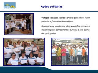 Visitação e doações à asilos e creches pelos idosos fazem parte das ações sociais desenvolvidas. O programa de voluntariado integra gerações, promove a disseminação do conhecimento e aumenta a auto-estima dos participantes. Ações solidárias 