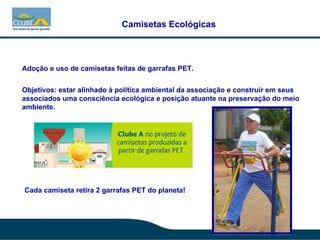 Camisetas Ecológicas Adoção e uso de camisetas feitas de garrafas PET.  Objetivos: estar alinhado à política ambiental da associação e construir em seus associados uma consciência ecológica e posição atuante na preservação do meio ambiente. Cada camiseta retira 2 garrafas PET do planeta! 