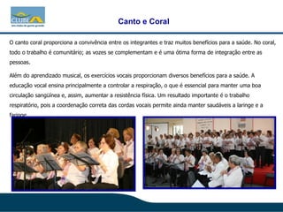 O canto coral proporciona a convivência entre os integrantes e traz muitos benefícios para a saúde. No coral, todo o trabalho é comunitário; as vozes se complementam e é uma ótima forma de integração entre as pessoas.  Além do aprendizado musical, os exercícios vocais proporcionam diversos benefícios para a saúde. A educação vocal ensina principalmente a controlar a respiração, o que é essencial para manter uma boa circulação sangüínea e, assim, aumentar a resistência física. Um resultado importante é o trabalho respiratório, pois a coordenação correta das cordas vocais permite ainda manter saudáveis a laringe e a faringe.  Canto e Coral 