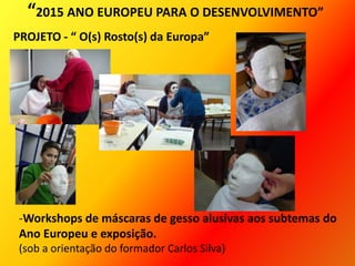 “2015 ANO EUROPEU PARA O DESENVOLVIMENTO”
PROJETO - “ O(s) Rosto(s) da Europa”
-Workshops de máscaras de gesso alusivas aos subtemas do
Ano Europeu e exposição.
(sob a orientação do formador Carlos Silva)
 
