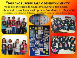-Ateliê de construção de figuras (masculinas e femininas),
abordando a problemática do género: “As Marias e os Manuéis”
(em conjunto com a disciplina de Educação Visual do 8º ano e a professora Helena Clara)
“2015 ANO EUROPEU PARA O DESENVOLVIMENTO”
 