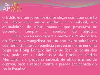 o ladrão era um jovem bastante alegre com uma canção
nos lábios que nunca mudava; e o imbecil, um
animalzinho de olhos mansos, que procurava se
esconder,     sempre     a     sombra     de    alguém.
      Hoje, o assassino espera a morte na Penitenciária
do Estado; o evangelista há um ano jaz sepultado no
cemitério da aldeia; o pugilista perdeu um olho em uma
briga em Hong Kong; o ladrão, se ficar na ponta dos
pés, pode ver a minha casa da janela da Cadeia
Municipal e o pequeno imbecil, de olhos mansos de
outrora, bate a cabeça contra a parede acolchoada do
Asilo Estadual.
 