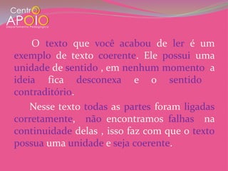 O texto que você acabou de ler é um
exemplo de texto coerente. Ele possui uma
unidade de sentido , em nenhum momento a
ideia fica desconexa e o sentido
contraditório.
    Nesse texto todas as partes foram ligadas
corretamente, não encontramos falhas na
continuidade delas , isso faz com que o texto
possua uma unidade e seja coerente.
 